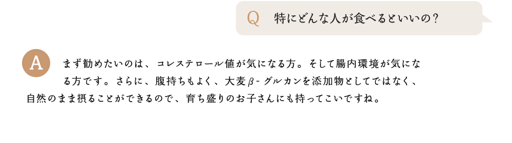 特にどんな人が食べるといいの? まず勧めたいのは、コレステロール値が気になる方。そして腸内環境が気になる方です。さらに、腹持ちもよく、大麦β-グルカンを添加物としてではなく、自然のまま摂ることができるので、育ち盛りのお子さんにも持ってこいですね。