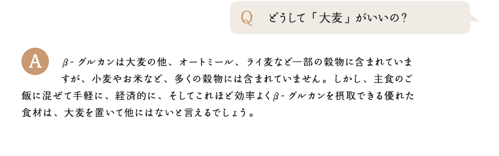 どうして「大麦」がいいの? β-グルカンは大麦の他、オートミール、ライ麦など一部の穀物に含まれていますが、小麦やお米など、多くの穀物には含まれていません。しかし、主食のご飯に混ぜて手軽に、経済的に、そしてこれほど効率よくβ-グルカンを摂取できる優れた食材は、大麦を置いて他にはないと言えるでしょう。