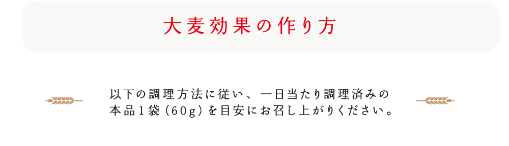 大麦効果の作り方 以下の調理方法に従い、一日当たり調理済みの本品1袋(60g)を目安にお召し上がりください。