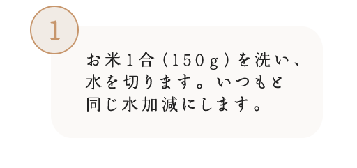 1 お米1合(150g)を洗い、水を切ります。いつもと同じ水加減にします。