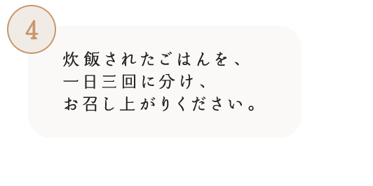 4 炊飯されたごはんを、一日三回に分け、お召し上がりください。
